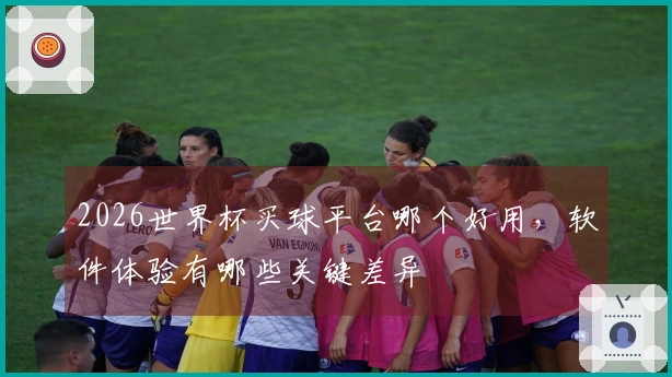 2026世界杯买球平台哪个好用，软件体验有哪些关键差异