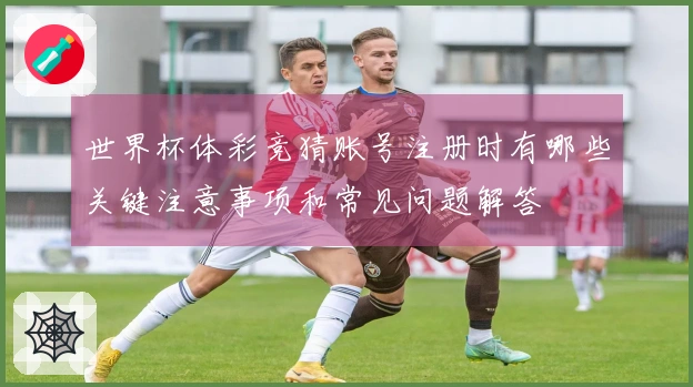 世界杯体彩竞猜账号注册时有哪些关键注意事项和常见问题解答