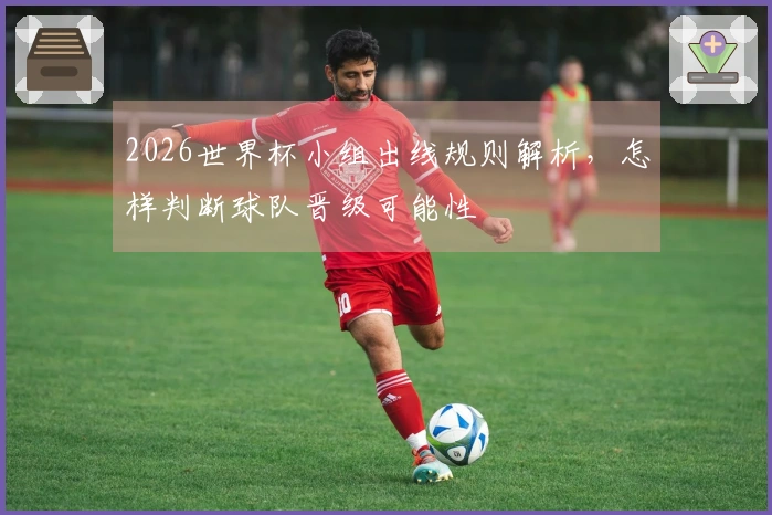 2026世界杯小组出线规则解析，怎样判断球队晋级可能性