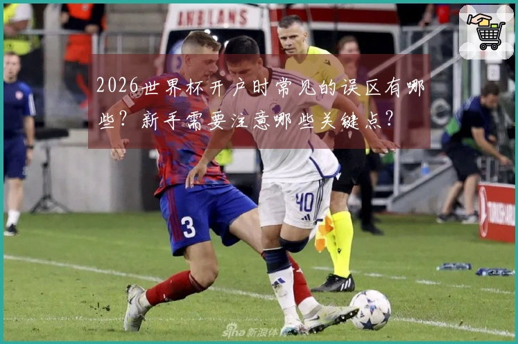 2026世界杯开户时常见的误区有哪些？新手需要注意哪些关键点？